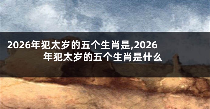 2026年犯太岁的五个生肖是,2026年犯太岁的五个生肖是什么