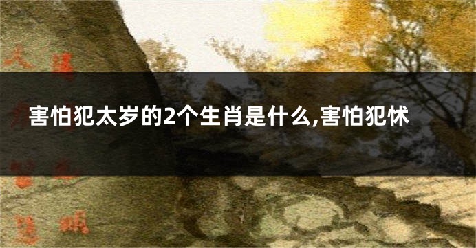 害怕犯太岁的2个生肖是什么,害怕犯怵