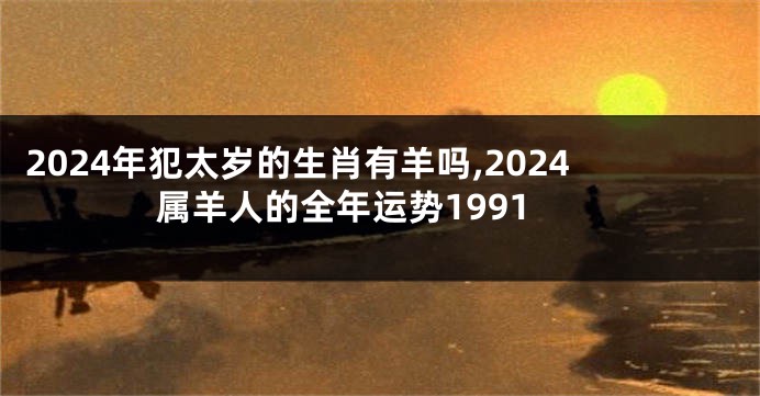 2024年犯太岁的生肖有羊吗,2024属羊人的全年运势1991