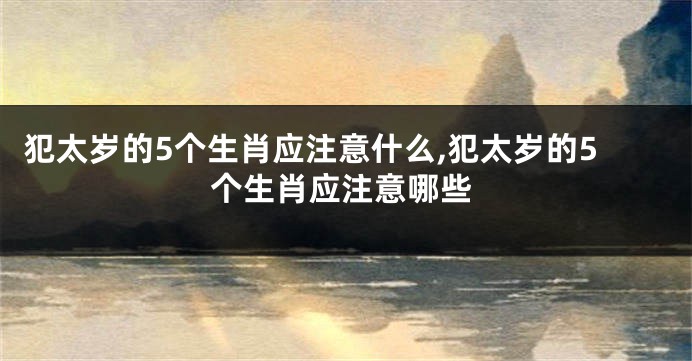 犯太岁的5个生肖应注意什么,犯太岁的5个生肖应注意哪些