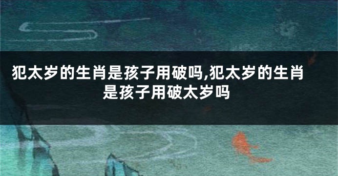 犯太岁的生肖是孩子用破吗,犯太岁的生肖是孩子用破太岁吗