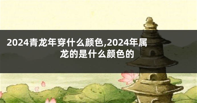 2024青龙年穿什么颜色,2024年属龙的是什么颜色的