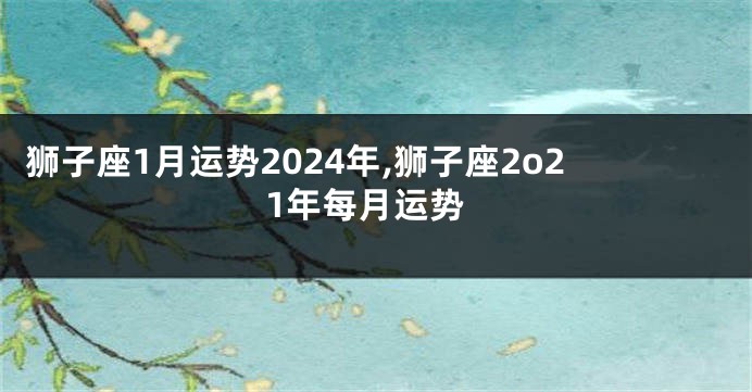 狮子座1月运势2024年,狮子座2o21年每月运势