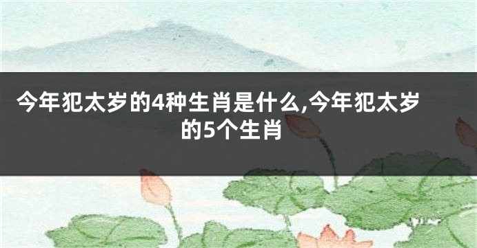 今年犯太岁的4种生肖是什么,今年犯太岁的5个生肖