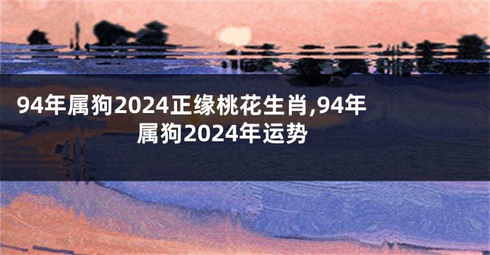 94年属狗2024正缘桃花生肖,94年属狗2024年运势