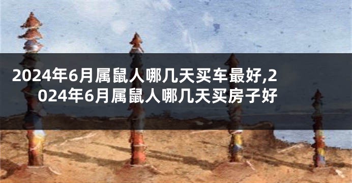 2024年6月属鼠人哪几天买车最好,2024年6月属鼠人哪几天买房子好