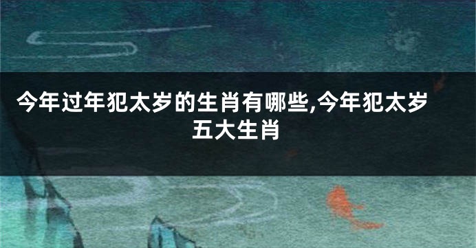 今年过年犯太岁的生肖有哪些,今年犯太岁五大生肖