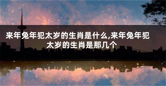 来年兔年犯太岁的生肖是什么,来年兔年犯太岁的生肖是那几个