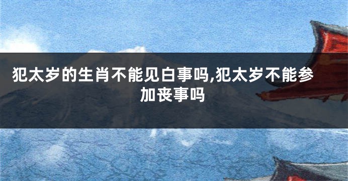 犯太岁的生肖不能见白事吗,犯太岁不能参加丧事吗