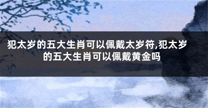 犯太岁的五大生肖可以佩戴太岁符,犯太岁的五大生肖可以佩戴黄金吗