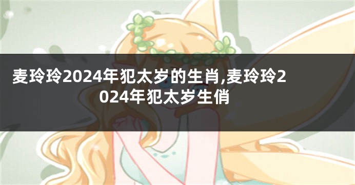 麦玲玲2024年犯太岁的生肖,麦玲玲2024年犯太岁生俏