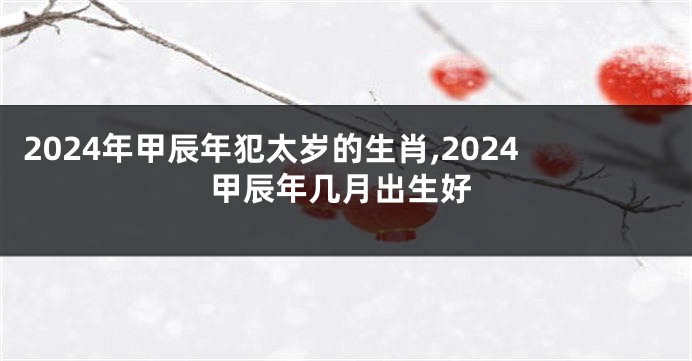 2024年甲辰年犯太岁的生肖,2024甲辰年几月出生好