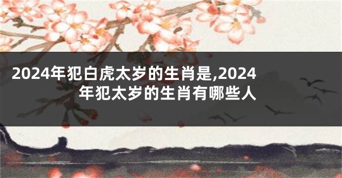 2024年犯白虎太岁的生肖是,2024年犯太岁的生肖有哪些人