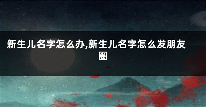 新生儿名字怎么办,新生儿名字怎么发朋友圈