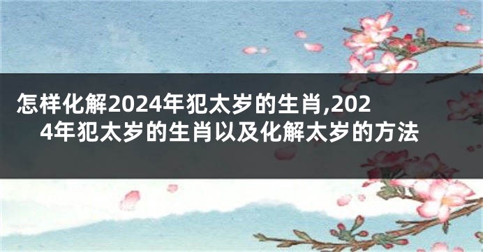 怎样化解2024年犯太岁的生肖,2024年犯太岁的生肖以及化解太岁的方法