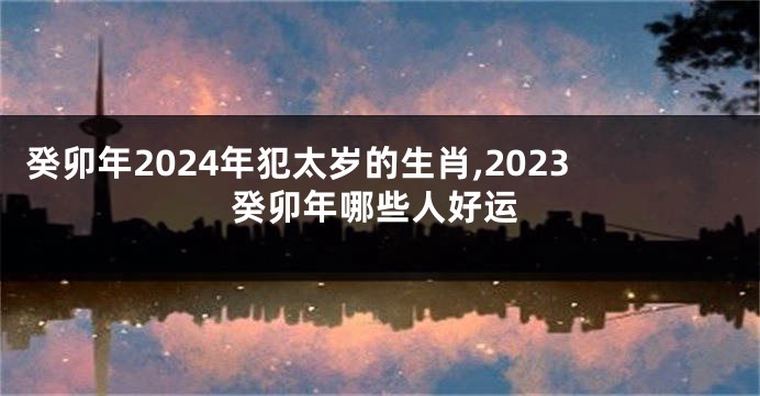 癸卯年2024年犯太岁的生肖,2023癸卯年哪些人好运