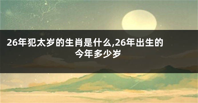 26年犯太岁的生肖是什么,26年出生的今年多少岁