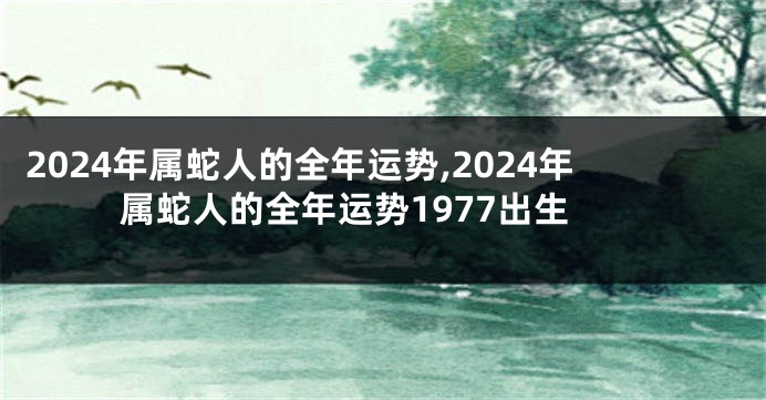 2024年属蛇人的全年运势,2024年属蛇人的全年运势1977出生