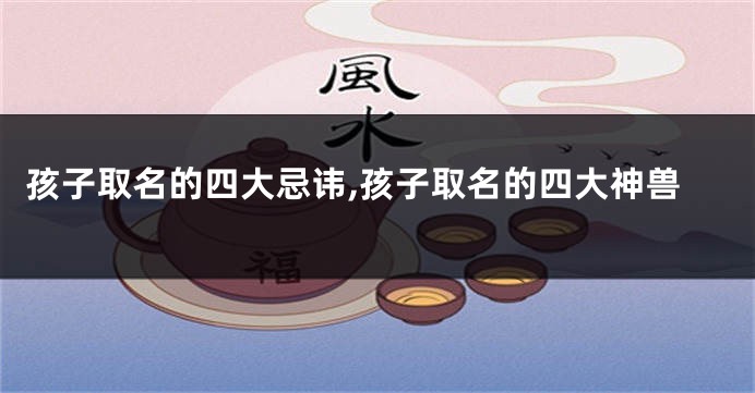 孩子取名的四大忌讳,孩子取名的四大神兽