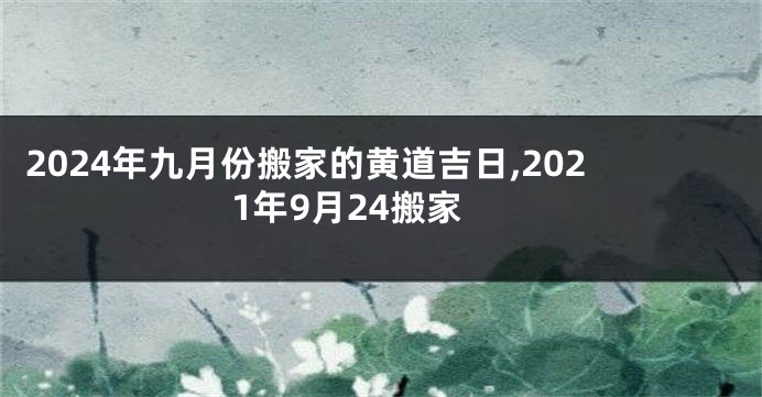 2024年九月份搬家的黄道吉日,2021年9月24搬家