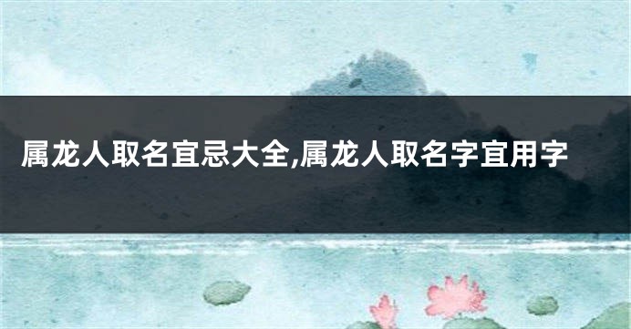 属龙人取名宜忌大全,属龙人取名字宜用字