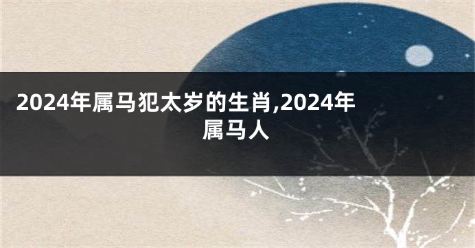 2024年属马犯太岁的生肖,2024年属马人