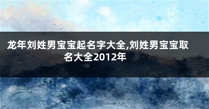 龙年刘姓男宝宝起名字大全,刘姓男宝宝取名大全2012年