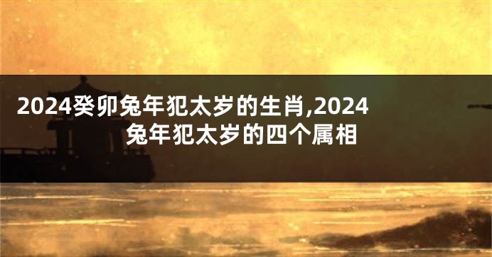 2024癸卯兔年犯太岁的生肖,2024兔年犯太岁的四个属相