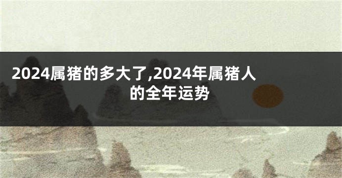 2024属猪的多大了,2024年属猪人的全年运势