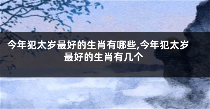 今年犯太岁最好的生肖有哪些,今年犯太岁最好的生肖有几个