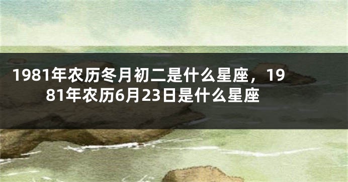 1981年农历冬月初二是什么星座，1981年农历6月23日是什么星座