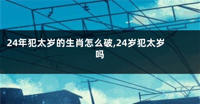 24年犯太岁的生肖怎么破,24岁犯太岁吗