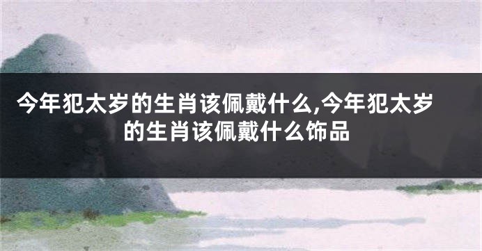 今年犯太岁的生肖该佩戴什么,今年犯太岁的生肖该佩戴什么饰品