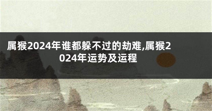 属猴2024年谁都躲不过的劫难,属猴2024年运势及运程