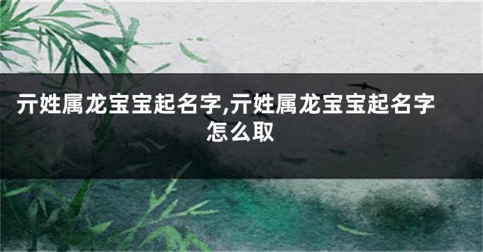 亓姓属龙宝宝起名字,亓姓属龙宝宝起名字怎么取