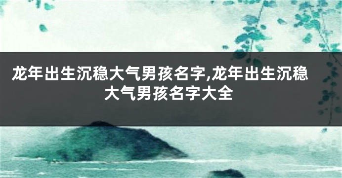 龙年出生沉稳大气男孩名字,龙年出生沉稳大气男孩名字大全