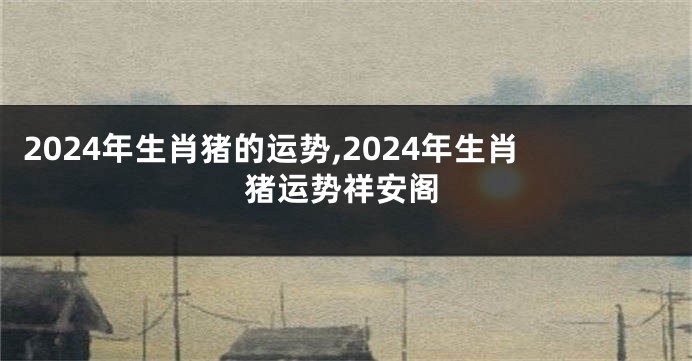 2024年生肖猪的运势,2024年生肖猪运势祥安阁