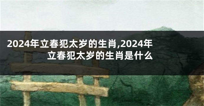 2024年立春犯太岁的生肖,2024年立春犯太岁的生肖是什么