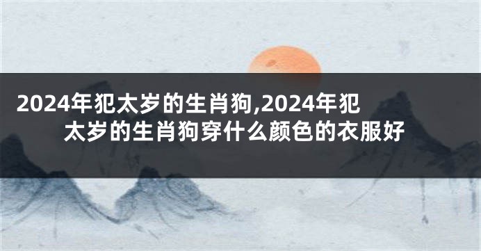 2024年犯太岁的生肖狗,2024年犯太岁的生肖狗穿什么颜色的衣服好