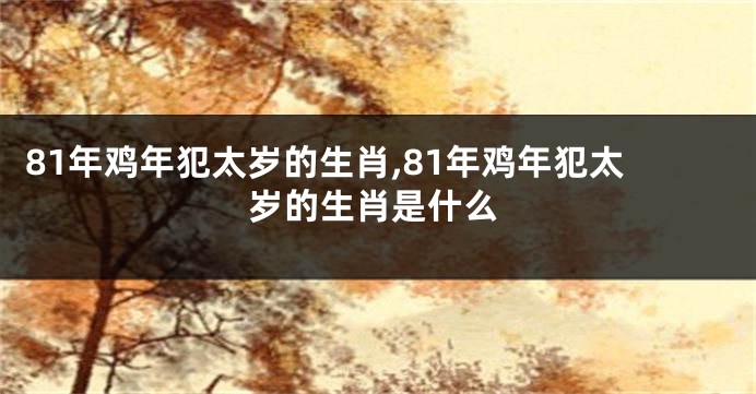 81年鸡年犯太岁的生肖,81年鸡年犯太岁的生肖是什么