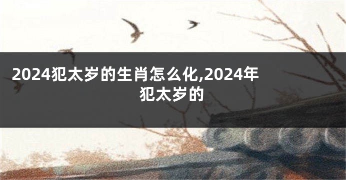 2024犯太岁的生肖怎么化,2024年犯太岁的