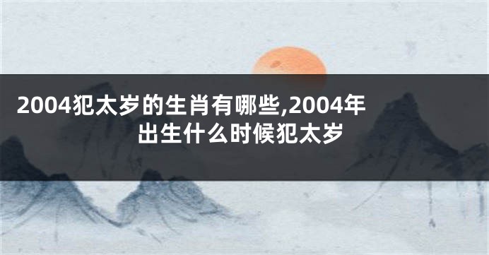 2004犯太岁的生肖有哪些,2004年出生什么时候犯太岁