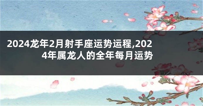 2024龙年2月射手座运势运程,2024年属龙人的全年每月运势