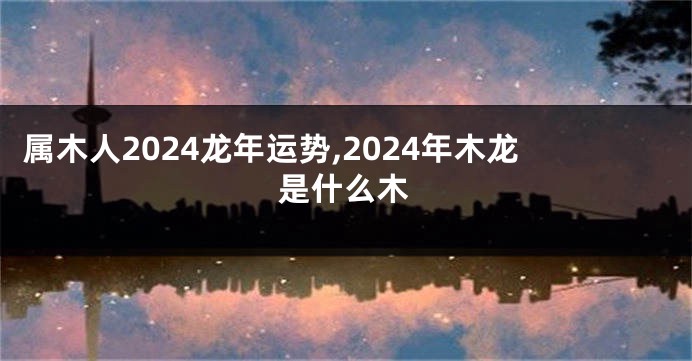 属木人2024龙年运势,2024年木龙是什么木