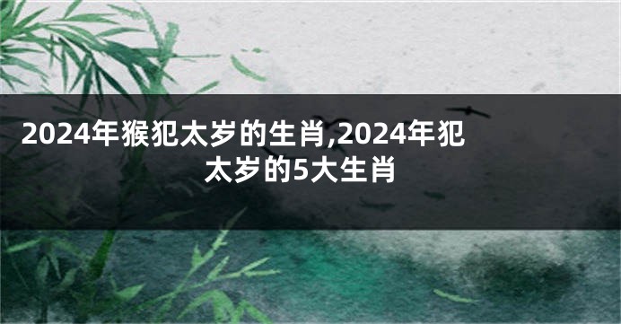 2024年猴犯太岁的生肖,2024年犯太岁的5大生肖