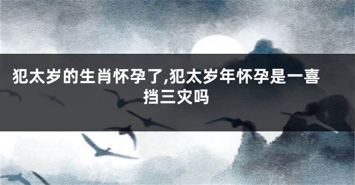 犯太岁的生肖怀孕了,犯太岁年怀孕是一喜挡三灾吗