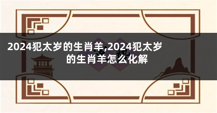 2024犯太岁的生肖羊,2024犯太岁的生肖羊怎么化解